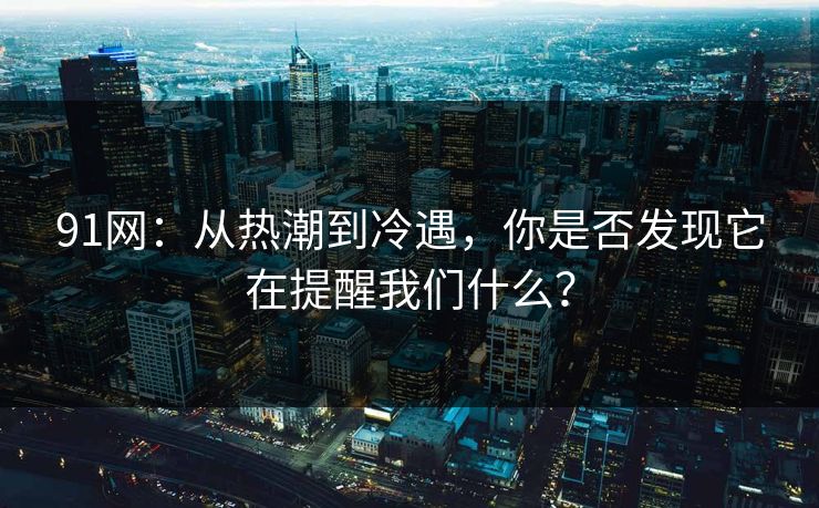 91网：从热潮到冷遇，你是否发现它在提醒我们什么？