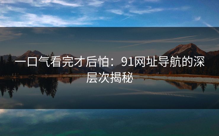 一口气看完才后怕:91网址导航的深层次揭秘 一口气看完才后怕:91网址导航的深层次揭秘