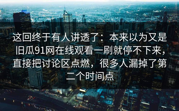 这回终于有人讲透了：本来以为又是旧瓜91网在线观看一刷就停不下来，直接把讨论区点燃，很多人漏掉了第二个时间点