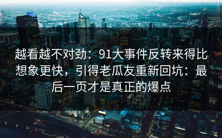 越看越不对劲:91大事件反转来得比想象更快,引得老瓜友重新回坑:最后一页才是真正的爆点 越看越不对劲:91大事件反转来得比想象更快,引得老瓜友重新回坑:最后一页才是真正的爆点