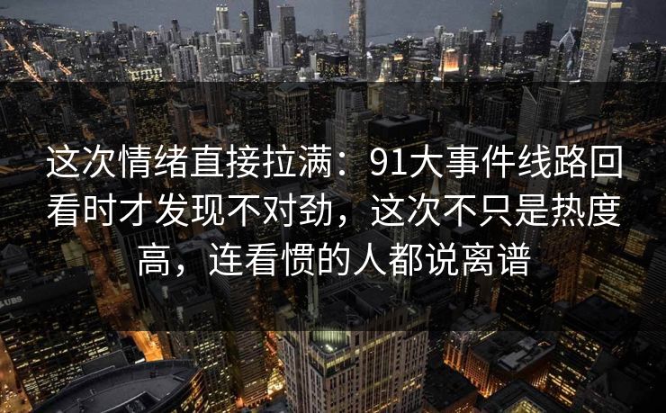 这次情绪直接拉满：91大事件线路回看时才发现不对劲，这次不只是热度高，连看惯的人都说离谱