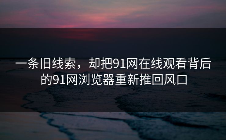 一条旧线索，却把91网在线观看背后的91网浏览器重新推回风口