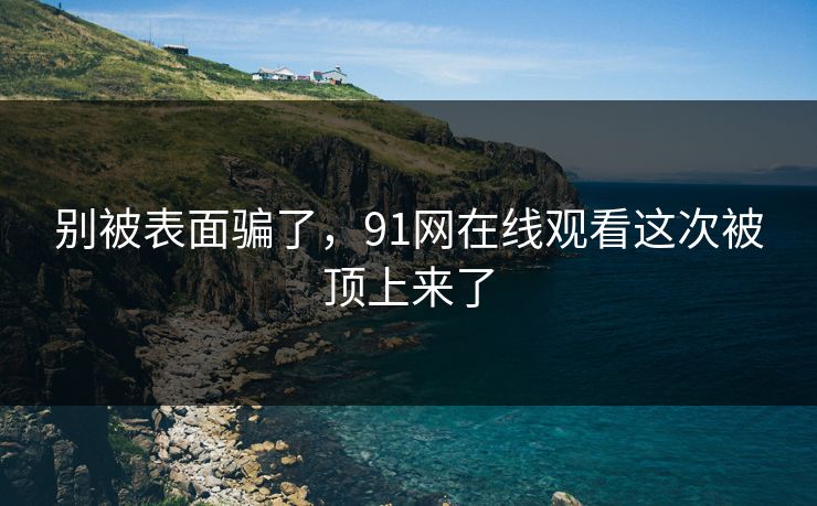 别被表面骗了，91网在线观看这次被顶上来了